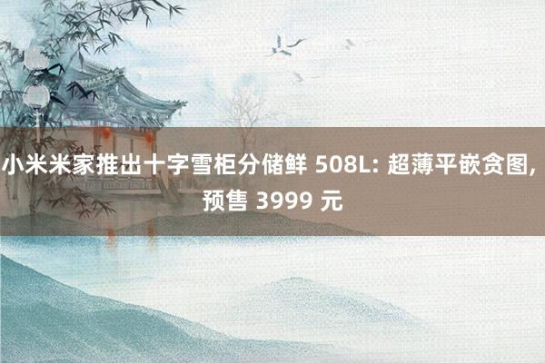 小米米家推出十字雪柜分储鲜 508L: 超薄平嵌贪图, 预售 3999 元