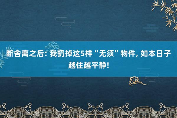 断舍离之后: 我扔掉这5样“无须”物件, 如本日子越住越平静!