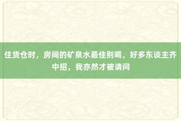 住货仓时，房间的矿泉水最佳别喝，好多东谈主齐中招，我亦然才被请问