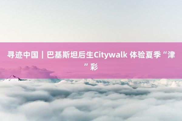 寻迹中国｜巴基斯坦后生Citywalk 体验夏季“津”彩