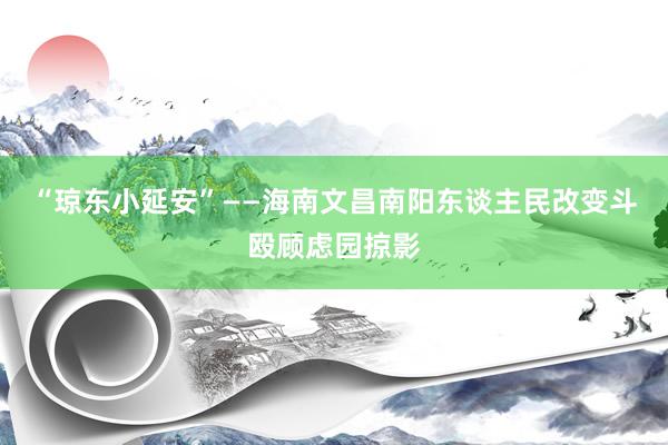 “琼东小延安”——海南文昌南阳东谈主民改变斗殴顾虑园掠影