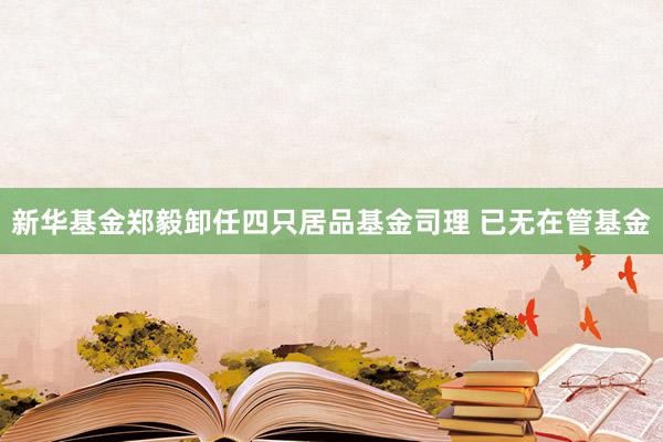 新华基金郑毅卸任四只居品基金司理 已无在管基金