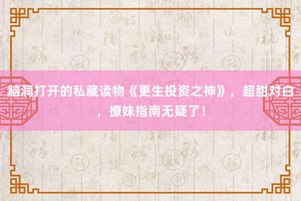 脑洞打开的私藏读物《更生投资之神》，超甜对白，撩妹指南无疑了！