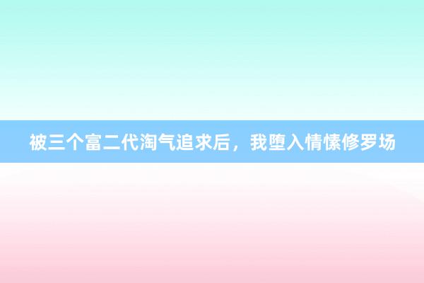 被三个富二代淘气追求后，我堕入情愫修罗场