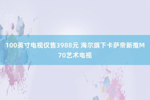 100英寸电视仅售3988元 海尔旗下卡萨帝新推M70艺术电视