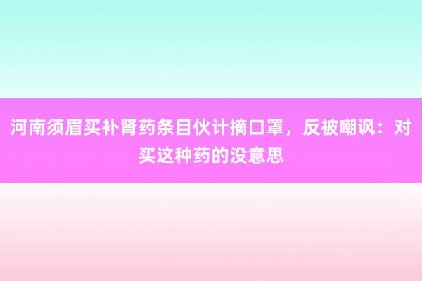 河南须眉买补肾药条目伙计摘口罩，反被嘲讽：对买这种药的没意思