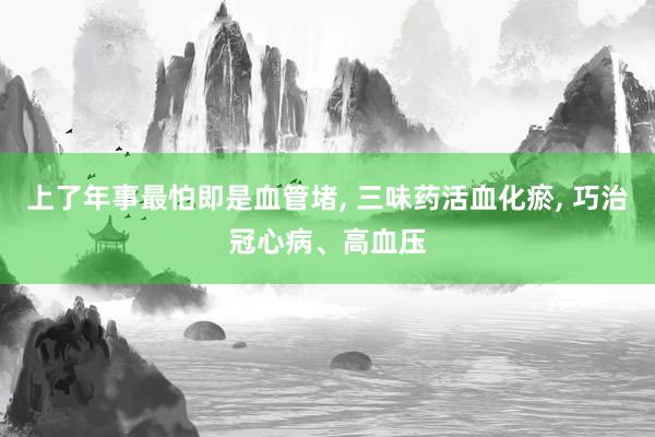 上了年事最怕即是血管堵, 三味药活血化瘀, 巧治冠心病、高血压