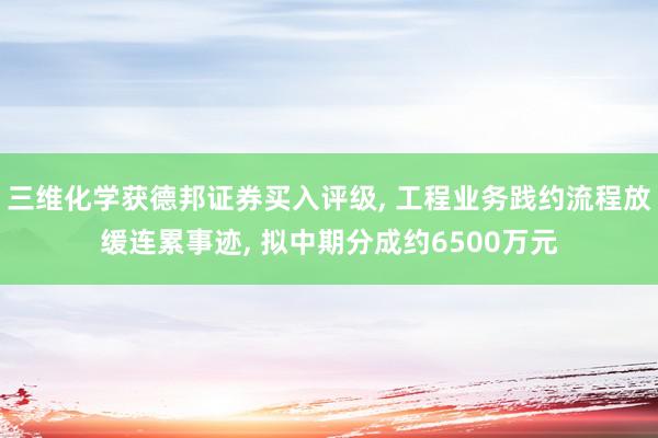 三维化学获德邦证券买入评级, 工程业务践约流程放缓连累事迹, 拟中期分成约6500万元