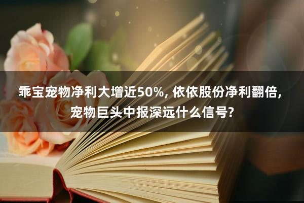 乖宝宠物净利大增近50%, 依依股份净利翻倍, 宠物巨头中报深远什么信号?