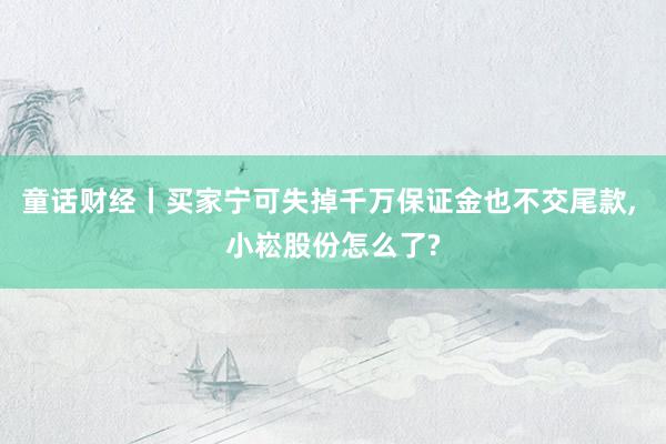 童话财经丨买家宁可失掉千万保证金也不交尾款, 小崧股份怎么了?