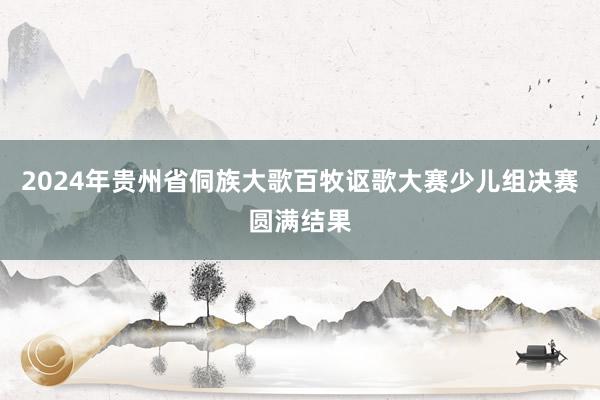 2024年贵州省侗族大歌百牧讴歌大赛少儿组决赛圆满结果