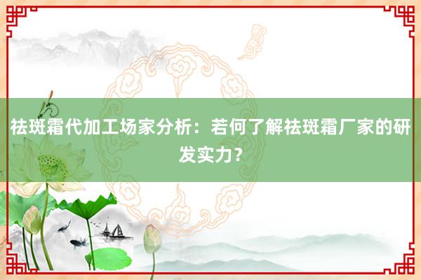 祛斑霜代加工场家分析：若何了解祛斑霜厂家的研发实力？