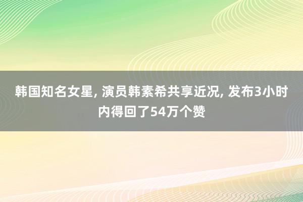 韩国知名女星, 演员韩素希共享近况, 发布3小时内得回了54万个赞