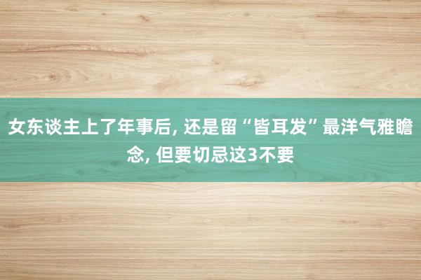 女东谈主上了年事后, 还是留“皆耳发”最洋气雅瞻念, 但要切忌这3不要