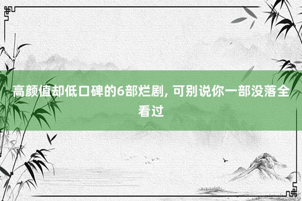 高颜值却低口碑的6部烂剧, 可别说你一部没落全看过