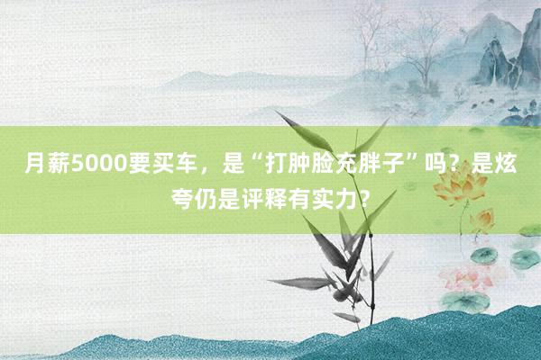 月薪5000要买车，是“打肿脸充胖子”吗？是炫夸仍是评释有实力？