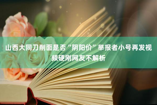 山西大同刀削面是否“阴阳价”举报者小号再发视频硬刚网友不解析