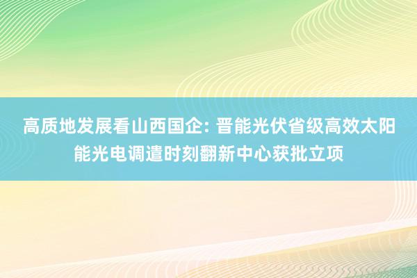 高质地发展看山西国企: 晋能光伏省级高效太阳能光电调遣时刻翻新中心获批立项