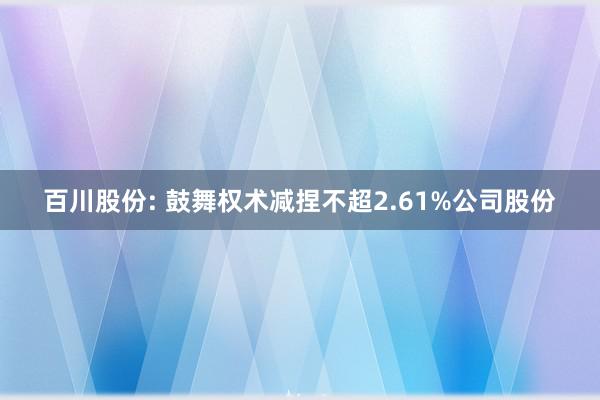 百川股份: 鼓舞权术减捏不超2.61%公司股份