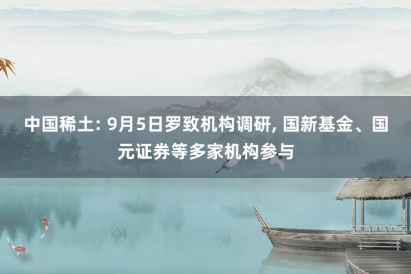 中国稀土: 9月5日罗致机构调研, 国新基金、国元证券等多家机构参与