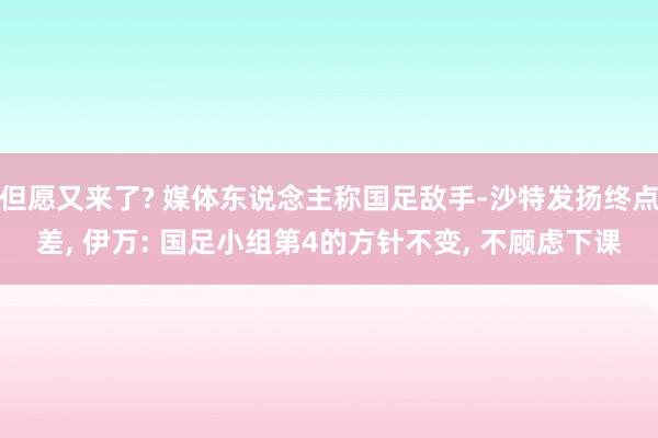 但愿又来了? 媒体东说念主称国足敌手-沙特发扬终点差, 伊万: 国足小组第4的方针不变, 不顾虑下课