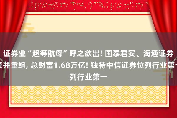 证券业“超等航母”呼之欲出! 国泰君安、海通证券兼并重组, 总财富1.68万亿! 独特中信证券位列行业第一