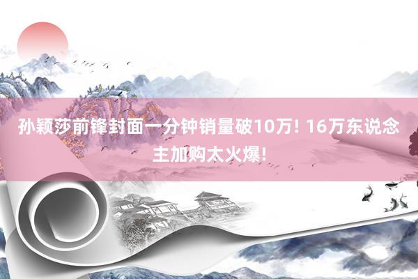 孙颖莎前锋封面一分钟销量破10万! 16万东说念主加购太火爆!