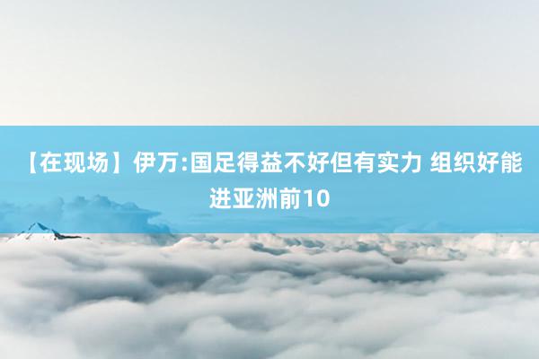 【在现场】伊万:国足得益不好但有实力 组织好能进亚洲前10