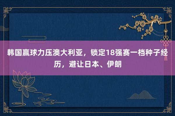 韩国赢球力压澳大利亚，锁定18强赛一档种子经历，避让日本、伊朗