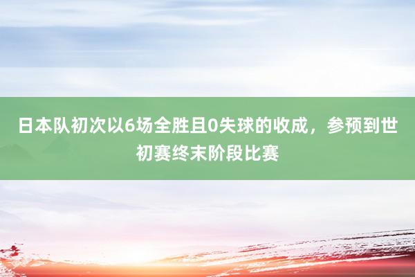 日本队初次以6场全胜且0失球的收成，参预到世初赛终末阶段比赛