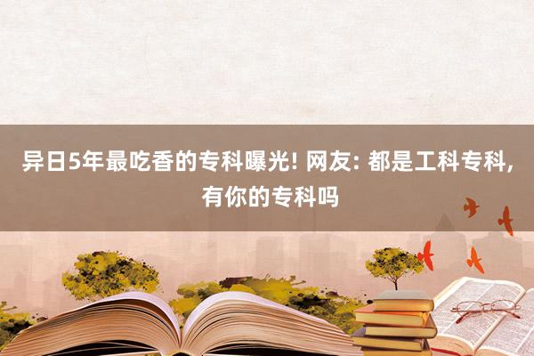 异日5年最吃香的专科曝光! 网友: 都是工科专科, 有你的专科吗