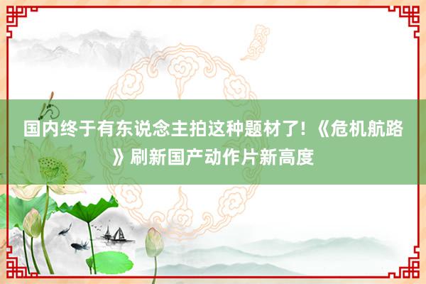 国内终于有东说念主拍这种题材了! 《危机航路》刷新国产动作片新高度