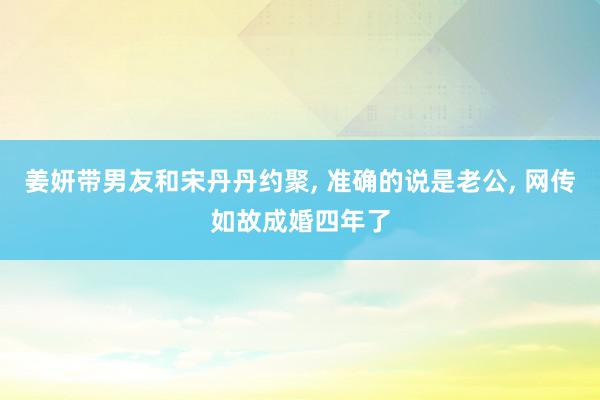 姜妍带男友和宋丹丹约聚, 准确的说是老公, 网传如故成婚四年了