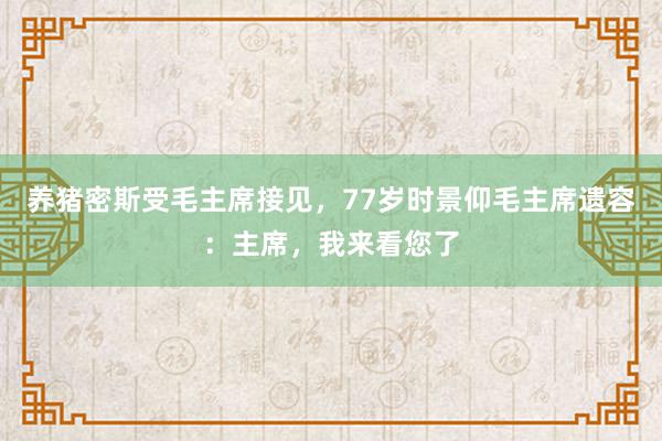 养猪密斯受毛主席接见，77岁时景仰毛主席遗容：主席，我来看您了