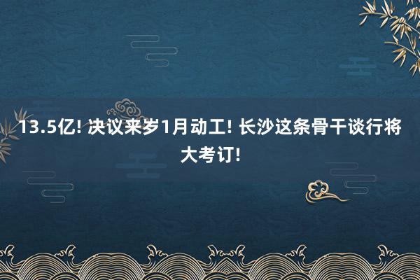 13.5亿! 决议来岁1月动工! 长沙这条骨干谈行将大考订!