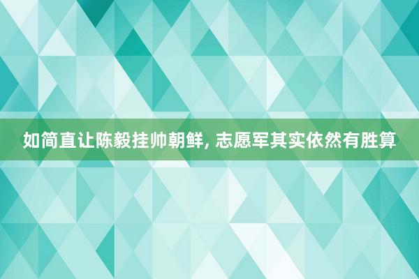 如简直让陈毅挂帅朝鲜, 志愿军其实依然有胜算