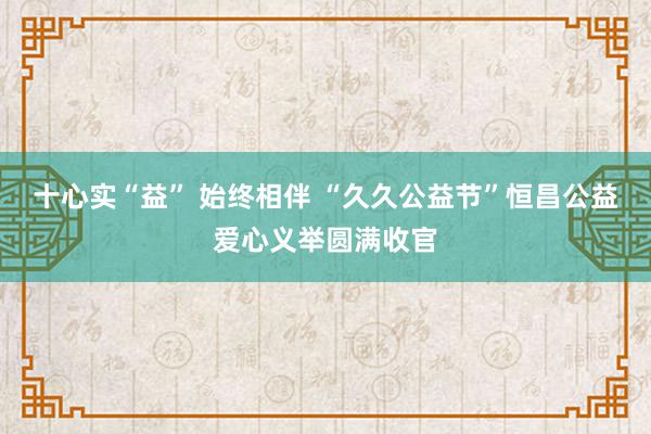 十心实“益” 始终相伴 “久久公益节”恒昌公益爱心义举圆满收官