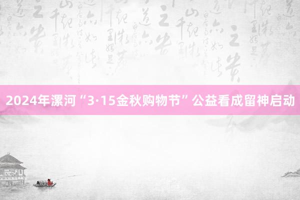 2024年漯河“3·15金秋购物节”公益看成留神启动