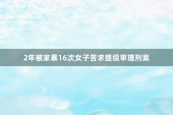 2年被家暴16次女子苦求提级审理刑案