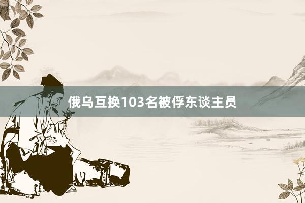 俄乌互换103名被俘东谈主员