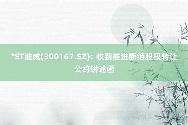 *ST迪威(300167.SZ): 收到推进断绝股权转让公约讲述函