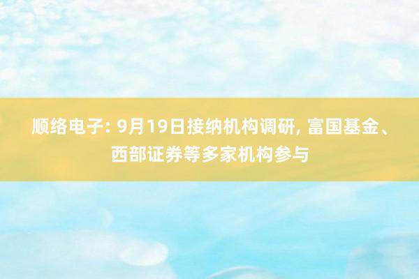 顺络电子: 9月19日接纳机构调研, 富国基金、西部证券等多家机构参与