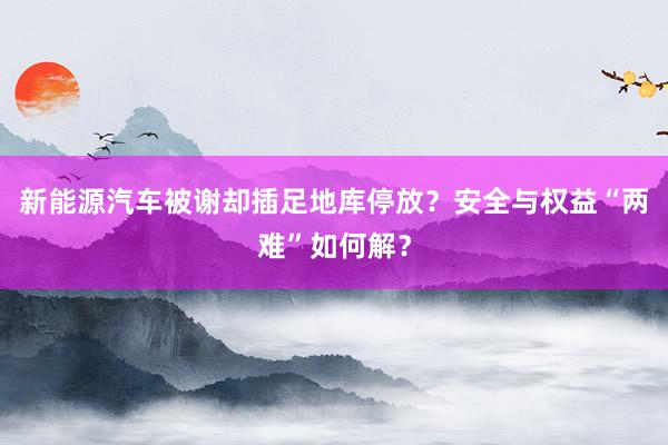 新能源汽车被谢却插足地库停放？安全与权益“两难”如何解？