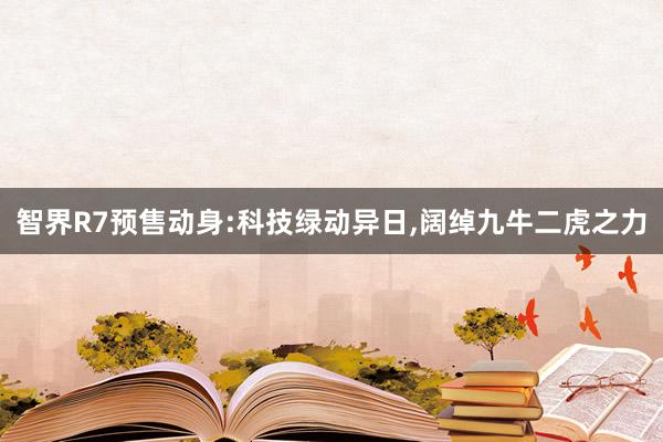 智界R7预售动身:科技绿动异日,阔绰九牛二虎之力