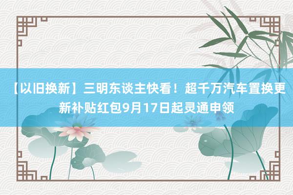 【以旧换新】三明东谈主快看！超千万汽车置换更新补贴红包9月17日起灵通申领