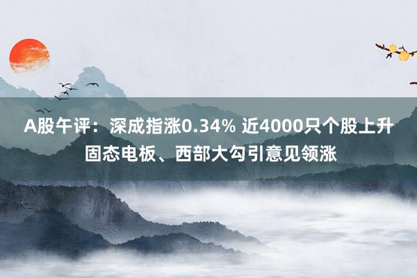 A股午评：深成指涨0.34% 近4000只个股上升 固态电板、西部大勾引意见领涨