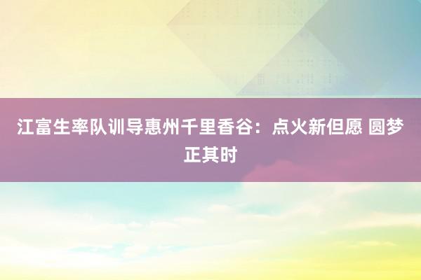 江富生率队训导惠州千里香谷：点火新但愿 圆梦正其时