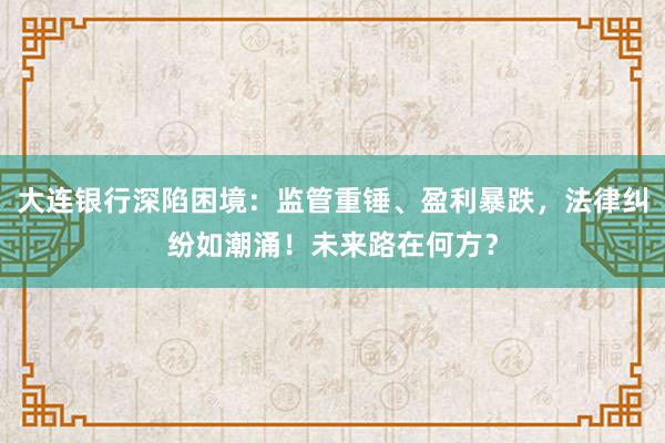 大连银行深陷困境：监管重锤、盈利暴跌，法律纠纷如潮涌！未来路在何方？