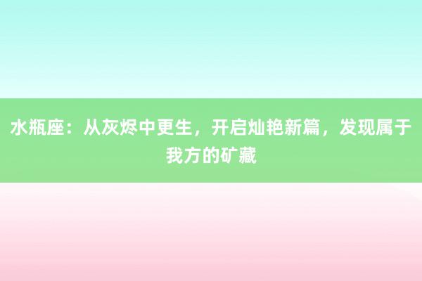 水瓶座：从灰烬中更生，开启灿艳新篇，发现属于我方的矿藏