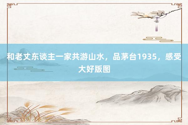 和老丈东谈主一家共游山水，品茅台1935，感受大好版图